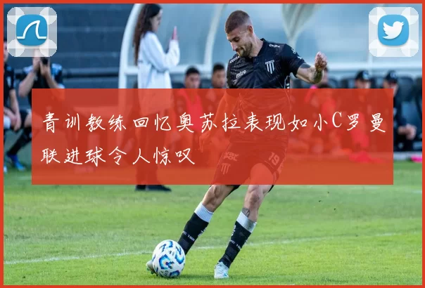 青训教练回忆奥苏拉表现如小C罗曼联进球令人惊叹