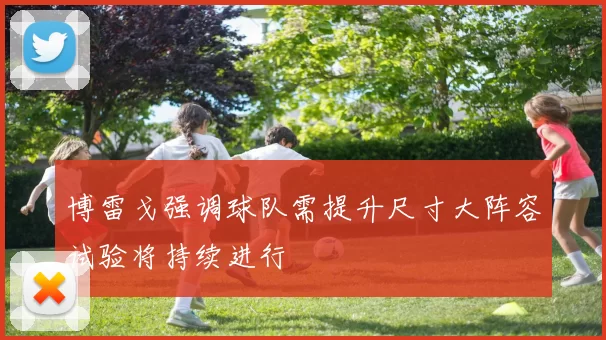 博雷戈强调球队需提升尺寸大阵容试验将持续进行