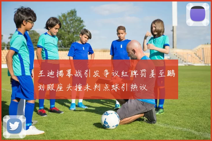 王迪揭幕战引发争议红牌罚姜至鹏刘殿座头撞未判点球引热议