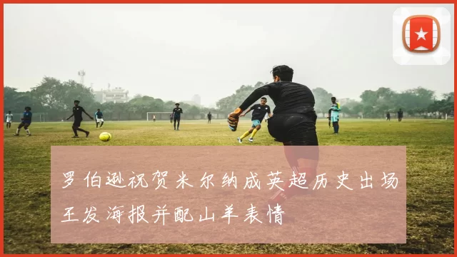 罗伯逊祝贺米尔纳成英超历史出场王发海报并配山羊表情