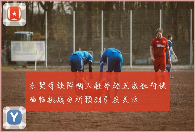 东契奇缺阵湖人胜率超五成独行侠面临挑战分析预测引发关注