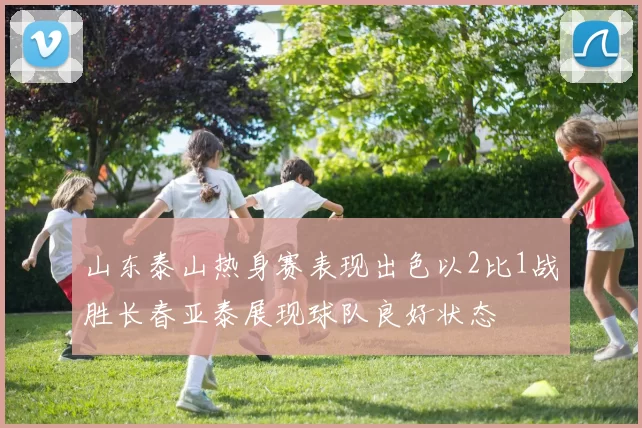 山东泰山热身赛表现出色以2比1战胜长春亚泰展现球队良好状态