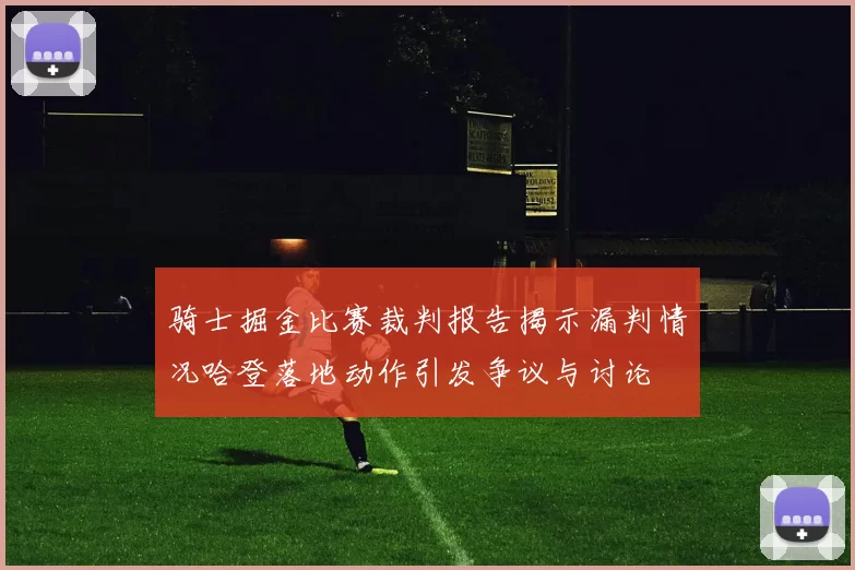 骑士掘金比赛裁判报告揭示漏判情况哈登落地动作引发争议与讨论