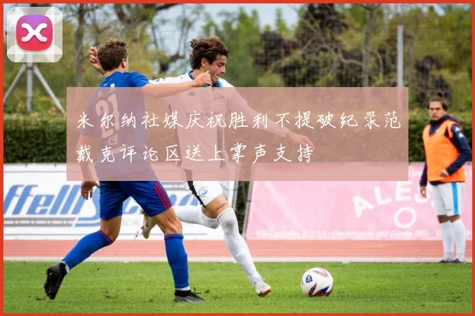 米尔纳社媒庆祝胜利不提破纪录范戴克评论区送上掌声支持