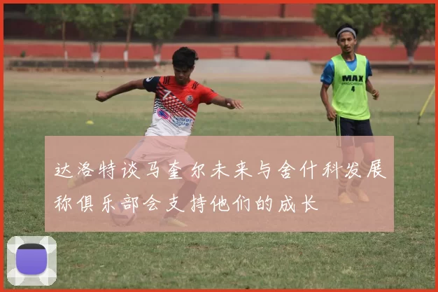 达洛特谈马奎尔未来与舍什科发展称俱乐部会支持他们的成长